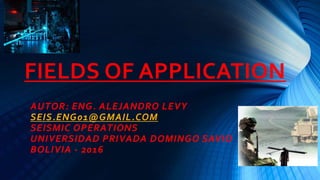 FIELDS OF APPLICATION
AUTOR: ENG. ALEJANDRO LEVY
SEIS.ENG01@GMAIL.COM
SEISMIC OPERATIONS
UNIVERSIDAD PRIVADA DOMINGO SAVIO
BOLIVIA - 2016
 