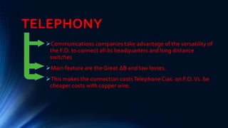TELEPHONY
Communications companies take advantage of the versatility of
the F.O. to connect all its headquarters and long distance
switches
Main feature are the Great ∆B and low losses.
This makes the connection costsTelephone Cias. on F.O.Vs. be
cheaper costs with copper wire.
 