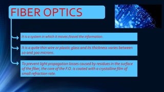 FIBER OPTICS
It is a system in which it moves /travel the information.
It is a quite thin wire or plastic glass and its thickness varies between
10 and 300 microns.
To prevent light propagation losses caused by residues in the surface
of the fiber, the core of the F.O. is coated with a crystalline film of
small refraction rate.
 