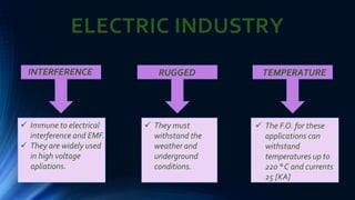 ELECTRIC INDUSTRY
INTERFERENCE
 Immune to electrical
interference and EMF.
 They are widely used
in high voltage
apliations.
RUGGED
 They must
withstand the
weather and
underground
conditions.
TEMPERATURE
 The F.O. for these
applications can
withstand
temperatures up to
220 ° C and currents
25 [KA]
 