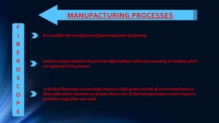 MANUFACTURING PROCESSES
It is used for the manufacture of parts Inspection by foundry.
F
I
B
E
R
O
S
C
O
P
E
Used to analyze whether the part has deformations which are caused by air bubbles which
are captured in the process.
To build a fiberscope is essentially requires a light guide consists of an enclosed beam 10
fiber cable with a diameter no greater than 1 mm. If desired esquinados corners inspect a
synthetic single fiber was used.
 