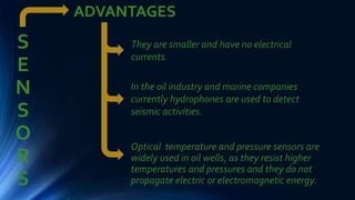S
E
N
S
O
R
S
Optical temperature and pressure sensors are
widely used in oil wells, as they resist higher
temperatures and pressures and they do not
propagate electric or electromagnetic energy.
ADVANTAGES
They are smaller and have no electrical
currents.
In the oil industry and marine companies
currently hydrophones are used to detect
seismic activities.
 