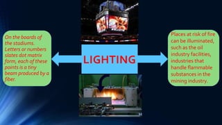 LIGHTING
On the boards of
the stadiums.
Letters or numbers
slates dot matrix
form, each of these
points is a tiny
beam produced by a
fiber.
Places at risk of fire
can be illuminated,
such as the oil
industry facilities,
industries that
handle flammable
substances in the
mining industry.
 