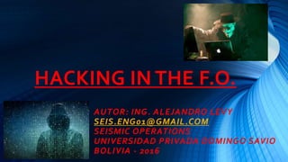 HACKING IN THE F.O.
AUTOR: ING. ALEJANDRO LEVY
SEIS.ENG01@GMAIL.COM
SEISMIC OPERATIONS
UNIVERSIDAD PRIVADA DOMINGO SAVIO
BOLIVIA - 2016
 