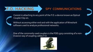 F.O. HACKING
One of the commonly used couplers is the FOD 5503 consisting of a non-
invasive way of coupling cables F.O.
SPY COMMUNICATIONS
Consist in attaching to any point of the F.O. a device known as Optical
Coupler Clip-on.
Without accessing either end and with the application ofWireshark
software used to analyze professional networks.
 