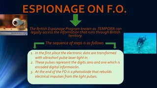 ESPIONAGE ON F.O.
The British Espionage Program known as TEMPORA can
legally access the information that runs through British
territory.
..
The sequence of steps is as follows
1. In the first place the electronic data are transformed
with ultrashort pulse laser light in.
2. These pulses represent the digits zero and one which is
encoded digital informaicón.
3. At the end of the FO is a photodiode that rebuilds
electrical impulses from the light pulses.
 