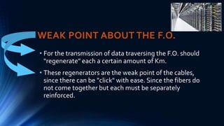 WEAK POINT ABOUT THE F.O.
• For the transmission of data traversing the F.O. should
"regenerate" each a certain amount of Km.
• These regenerators are the weak point of the cables,
since there can be "click" with ease. Since the fibers do
not come together but each must be separately
reinforced.
 