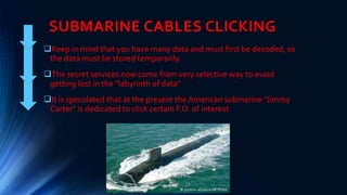 SUBMARINE CABLES CLICKING
Keep in mind that you have many data and must first be decoded, so
the data must be stored temporarily.
The secret services now come from very selective way to avoid
getting lost in the "labyrinth of data"
It is speculated that at the present the American submarine "Jimmy
Carter" is dedicated to click certain F.O. of interest.
 