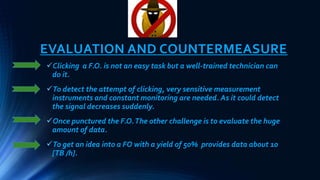 EVALUATION AND COUNTERMEASURE
Clicking a F.O. is not an easy task but a well-trained technician can
do it.
To detect the attempt of clicking, very sensitive measurement
instruments and constant monitoring are needed. As it could detect
the signal decreases suddenly.
Once punctured the F.O.The other challenge is to evaluate the huge
amount of data.
To get an idea into a FO with a yield of 50% provides data about 10
[TB /h].
 