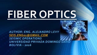 FIBER OPTICS
AUTHOR: ENG. ALEJANDRO LEVY
SEIS.ENG01@GMAIL.COM
SEISMIC OPERATIONS
UNIVERSIDAD PRIVADA DOMINGO SAVIO
BOLIVIA - 2016
 