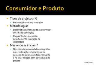  Tipos de projetos (*)
 Rotineiro/ Inovativo/ Invenção
 Metodologias
 Sistemática genérica (idéia-preliminar-
detalhado-validação)
 Etapas/ Portas (aumento
detalhamento e redução de
incertezas)
 Mas onde se iniciam?
 No entendimento real do consumidor,
suas motivações e benefícios, na
geração de ideias, com foco relevante
e na inter-relação com as variáveis de
projeto
*- Goel, 2008
 