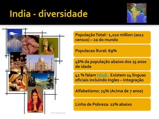 PopulaçãoTotal:] 1,210 million (2011
census) – 2a do mundo
Populacao Rural: 69%
46% da população abaixo dos 25 anos
de idade
41 % falam Hindi . Existem 24 linguas
oficiais incluindo Ingles – Integração
Alfabetismo: 74% (Acima de 7 anos)
Linha de Pobreza: 22% abaixo
 