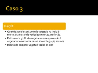 Insight:
• Quantidade de consumo de vegetais na India é
muito alta e grande variedade em cada refeição.
• Pelo menos 50 % são vegetarianos e quem não é
vegetariano consome carne somente 3-4X/ semana
• Hábito de comprar vegetais todos os dias
 