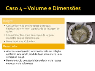Insight:
• Consumidor não entende peso de roupas.
Fabricantes informam capacidade de lavagem em
quilos
• Consumidor tem mais percepção de largura/
diametro do que profundidade
• Nova fabrica na Colombia
Resultado:
• Alterou-se o diametro interno do cesto em relação
ao Brasil. Apesar do produto base ser numero 1 em
vendas no Brasil.
• Demonstração de capacidade de lavar mais roupas
e roupas mais volumosas
 