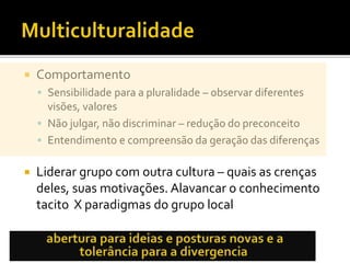  Comportamento
 Sensibilidade para a pluralidade – observar diferentes
visões, valores
 Não julgar, não discriminar – redução do preconceito
 Entendimento e compreensão da geração das diferenças
 Liderar grupo com outra cultura – quais as crenças
deles, suas motivações. Alavancar o conhecimento
tacito X paradigmas do grupo local
 