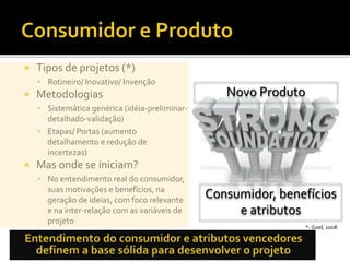  Tipos de projetos (*)
 Rotineiro/ Inovativo/ Invenção
 Metodologias
 Sistemática genérica (idéia-preliminar-
detalhado-validação)
 Etapas/ Portas (aumento
detalhamento e redução de
incertezas)
 Mas onde se iniciam?
 No entendimento real do consumidor,
suas motivações e benefícios, na
geração de ideias, com foco relevante
e na inter-relação com as variáveis de
projeto
*- Goel, 2008
Consumidor, benefícios
e atributos
Novo Produto
 