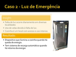 Insight:
• Falta de luz ocorre diariamente em diversas
localidades
• Uso de velas devido à falta de luz.
• Cozinha é um local com acesso e uso intenso.
Resultado:
• Dispositivo que ilumina a cozinha quando há
queda de energia.
• Tem sistema de recarga automático quando
há retorno da energia
 