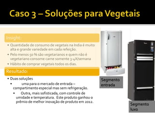 Insight:
• Quantidade de consumo de vegetais na India é muito
alta e grande variedade em cada refeição.
• Pelo menos 50 % são vegetarianos e quem não é
vegetariano consome carne somente 3-4X/semana
• Hábito de comprar vegetais todos os dias.
Resultado:
• Duas soluçôes
• uma para o mercado de entrada –
compartimento especial mas sem refrigeração.
• Outra, mais sofisticada, com controle de
umidade e temperatura. Este produto ganhou o
prêmio de melhor inovação de produto em 2012.
Segmento
entrada
Segmento
luxo
 