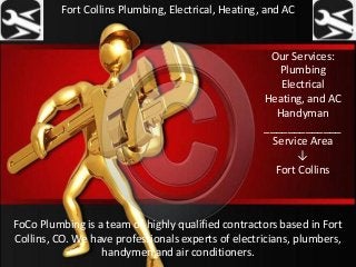 Fort Collins Plumbing, Electrical, Heating, and AC
FoCo Plumbing is a team of highly qualified contractors based in Fort
Collins, CO. We have professionals experts of electricians, plumbers,
handymen and air conditioners.
Our Services:
Plumbing
Electrical
Heating, and AC
Handyman
_____________
Service Area
↓
Fort Collins
 