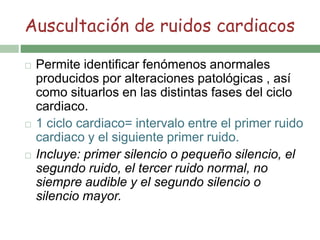 Auscultación de ruidos cardiacos
 Permite identificar fenómenos anormales
producidos por alteraciones patológicas , así
como situarlos en las distintas fases del ciclo
cardiaco.
 1 ciclo cardiaco= intervalo entre el primer ruido
cardiaco y el siguiente primer ruido.
 Incluye: primer silencio o pequeño silencio, el
segundo ruido, el tercer ruido normal, no
siempre audible y el segundo silencio o
silencio mayor.
 