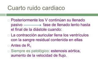 Cuarto ruido cardiaco
 Posteriormente los V continúan su llenado
pasivo fase de llenado lento hasta
el final de la diástole cuando:
 La contracción auricular llena los ventrículos
con la sangre residual contenida en ellas
 Antes de R1
 Siempre es patológico: estenosis aórtica,
aumento de la velocidad de flujo.
 