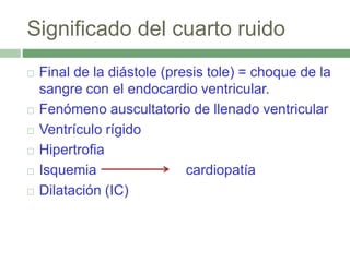 Significado del cuarto ruido
 Final de la diástole (presis tole) = choque de la
sangre con el endocardio ventricular.
 Fenómeno auscultatorio de llenado ventricular
 Ventrículo rígido
 Hipertrofia
 Isquemia cardiopatía
 Dilatación (IC)
 