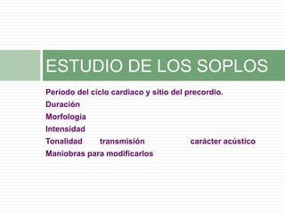 Periodo del ciclo cardiaco y sitio del precordio.
Duración
Morfología
Intensidad
Tonalidad transmisión carácter acústico
Maniobras para modificarlos
ESTUDIO DE LOS SOPLOS
 