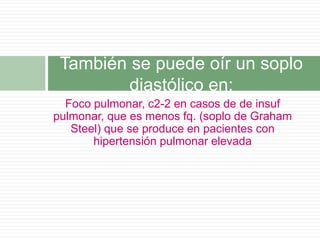 Foco pulmonar, c2-2 en casos de de insuf
pulmonar, que es menos fq. (soplo de Graham
Steel) que se produce en pacientes con
hipertensión pulmonar elevada
También se puede oír un soplo
diastólico en:
 