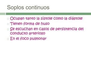 Soplos continuos
 Ocupan tanto la sístole como la diástole
 Tienen forma de huso
 Se escuchan en casos de persistencia del
conducto arterioso
 En el foco pulmonar
 