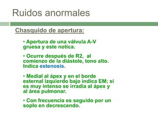 Ruidos anormales
Chasquido de apertura:
• Apertura de una válvula A-V
gruesa y este notica.
• Ocurre después de R2, al
comienzo de la diástole, tono alto.
Indica estenosis.
• Medial al ápex y en el borde
esternal izquierdo bajo indica EM; si
es muy intenso se irradia al ápex y
al área pulmonar.
• Con frecuencia es seguido por un
soplo en decrescendo.
 