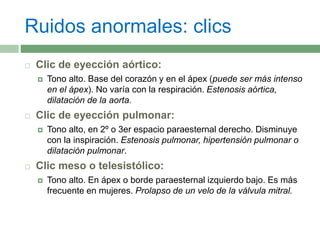 Ruidos anormales: clics
 Clic de eyección aórtico:
 Tono alto. Base del corazón y en el ápex (puede ser más intenso
en el ápex). No varía con la respiración. Estenosis aórtica,
dilatación de la aorta.
 Clic de eyección pulmonar:
 Tono alto, en 2º o 3er espacio paraesternal derecho. Disminuye
con la inspiración. Estenosis pulmonar, hipertensión pulmonar o
dilatación pulmonar.
 Clic meso o telesistólico:
 Tono alto. En ápex o borde paraesternal izquierdo bajo. Es más
frecuente en mujeres. Prolapso de un velo de la válvula mitral.
 