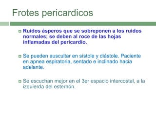 Frotes pericardicos
 Ruidos ásperos que se sobreponen a los ruidos
normales; se deben al roce de las hojas
inflamadas del pericardio.
 Se pueden auscultar en sístole y diástole. Paciente
en apnea espiratoria, sentado e inclinado hacia
adelante.
 Se escuchan mejor en el 3er espacio intercostal, a la
izquierda del esternón.
 