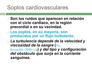 Soplos cardiovasculares
 Son los ruidos que aparecen en relación
con el ciclo cardíaco, en la región
precordial o en su vecindad.
 Los soplos, en su mayoría, son
producidos por un flujo turbulento.
 La turbulencia depende de la velocidad y
viscosidad de la sangre (No.
Reynolds>2000=v/η) y del tipo y configuración
del obstáculo que surja en la corriente
sanguínea.
 