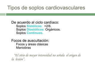 Tipos de soplos cardiovasculares
De acuerdo al ciclo cardíaco:
Soplos Sistólicos: >2/6.
Soplos Diastólicos: Orgánicos.
Soplos Continuos.
Focos de auscultación:
Focos y áreas clásicas
Maniobras
“El sitio de mayor intensidad no señala el origen de
la lesión”.
 