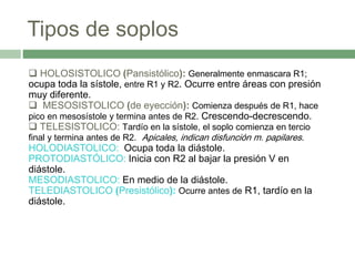 Tipos de soplos
 HOLOSISTOLICO (Pansistólico): Generalmente enmascara R1;
ocupa toda la sístole, entre R1 y R2. Ocurre entre áreas con presión
muy diferente.
 MESOSISTOLICO (de eyección): Comienza después de R1, hace
pico en mesosístole y termina antes de R2. Crescendo-decrescendo.
 TELESISTOLICO: Tardío en la sístole, el soplo comienza en tercio
final y termina antes de R2. Apicales, indican disfunción m. papilares.
HOLODIASTOLICO: Ocupa toda la diástole.
PROTODIASTÓLICO: Inicia con R2 al bajar la presión V en
diástole.
MESODIASTOLICO: En medio de la diástole.
TELEDIASTOLICO (Presistólico): Ocurre antes de R1, tardío en la
diástole.
 