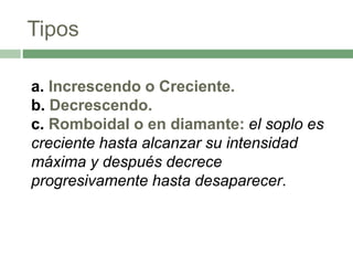 Tipos
a. Increscendo o Creciente.
b. Decrescendo.
c. Romboidal o en diamante: el soplo es
creciente hasta alcanzar su intensidad
máxima y después decrece
progresivamente hasta desaparecer.
 