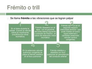 Frémito o trill
 Se llama frémito a las vibraciones que se logran palpar
En el ápex durante la
sístole cuando la válvula
mitral es insuficiente
(insuficiencia mitral
reumática)
Frémito diastólico en el
ápex con el paciente
decúbito lateral izquierdo
o posición de Pachon en
casos de estenosis mitrar
reumática
Frémito sistólico en el
segundo espacio
intercostal derecho que
pude irradiar al hueco
supra esternal o
carótidas (estenosis
valvular aortica
congénita)
En la estenosis valvular
pulmonar congénita se
palpa el frémito sistólico
en el foco pulmonar
Frémito sistólico y
diastólico en foco
pulmonar en persistencia
del conducto arterial
 