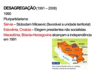 DESAGREGAÇÃO (1991 – 2008)
1990
Pluripartidarismo
Sérvia – Slobodam Milosevic (favorável a unidade territorial)
Eslovênia, Croácia – Elegem presidentes não socialistas
Macedônia, Bósnia-Herzegovina alcançam a independência
em 1991
 