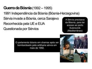 Guerra da Bósnia (1992 – 1995)
1991 Independência da Bósnia (Bósnia-Herzegovina)
Sérvia invade a Bósnia, cerca Sarajevo  A Sérvia precisava
                                        da Bósnia, para ter
Reconhecida pela UE e EUA                acesso ao porto
                                            Dubrovinik
Questionada por Sérvios                   (Mediterrâneo)




        O parlamento bósnio em chamas após ser
         bombardeado pela artilharia sérvia em
                     maio de 1992.
 