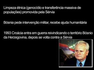 Limpeza étnica (genocídio e transferência massiva de
populações) promovida pela Sérvia

Bósnia pede intervenção militar, recebe ajuda humanitária

1993 Croácia entra em guerra reivindicando o território Bósnio
da Herzegovina, depois se volta contra a Sérvia
 