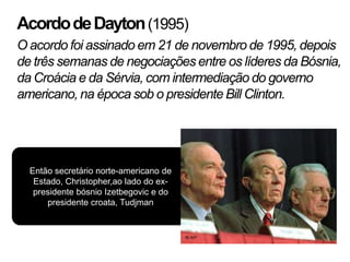 Acordo de Dayton (1995)
O acordo foi assinado em 21 de novembro de 1995, depois
de três semanas de negociações entre os líderes da Bósnia,
da Croácia e da Sérvia, com intermediação do governo
americano, na época sob o presidente Bill Clinton.




  Então secretário norte-americano de
   Estado, Christopher,ao lado do ex-
   presidente bósnio Izetbegovic e do
      presidente croata, Tudjman
 