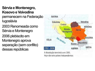 Sérvia e Montenegro,
Kosovo e Voivodina
permanecem na Federação
Iugoslávia
2003 Renomeada como
Sérvia e Montenegro
2006 plebiscito em
Montenegro aprova
separação (sem conflito)
dessas repúblicas
 