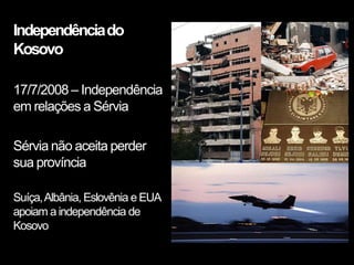Independência do
Kosovo

17/7/2008 – Independência
em relações a Sérvia

Sérvia não aceita perder
sua província

Suíça, Albânia, Eslovênia e EUA
apoiam a independência de
Kosovo
 