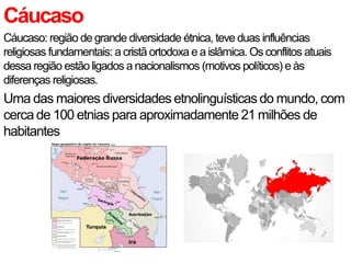 Cáucaso
Cáucaso: região de grande diversidade étnica, teve duas influências
religiosas fundamentais: a cristã ortodoxa e a islâmica. Os conflitos atuais
dessa região estão ligados a nacionalismos (motivos políticos) e às
diferenças religiosas.
Uma das maiores diversidades etnolinguísticas do mundo, com
cerca de 100 etnias para aproximadamente 21 milhões de
habitantes
 
