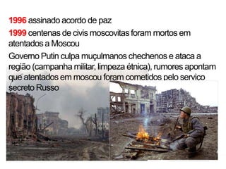 1996 assinado acordo de paz
1999 centenas de civis moscovitas foram mortos em
atentados a Moscou
Governo Putin culpa muçulmanos chechenos e ataca a
região (campanha militar, limpeza étnica), rumores apontam
que atentados em moscou foram cometidos pelo serviço
secreto Russo
 