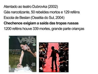 Atentado ao teatro Dubrovka (2002)
Gás narcotizante, 50 rebeldes mortos e 129 reféns
Escola de Beslan (Ossétia do Sul, 2004)
Chechenos exigiam a saída das tropas russas
1200 reféns houve 339 mortes, grande parte crianças
 