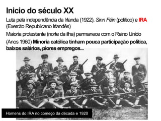 Inicio do século XX
Luta pela independência da Irlanda (1922), Sinn Féin (político) e IRA
(Exercito Republicano Irlandês)
Maioria protestante (norte da ilha) permanece com o Reino Unido
(Anos 1960) Minoria católica tinham pouca participação política,
baixos salários, piores empregos...




Homens do IRA no começo da década e 1920
 