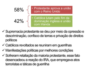• Protestante aprova a união
        58%            com o Reino Unido

                     • Católica lutam pelo fim da
        42%            dominação inglesa e união
                       com Irlanda

 Supremacia protestante se deu por meio da opressão e
  descriminação, confisco de terras e privação de direitos
  políticos
 Católicos revoltados se reuniram em guerrilhas
 Manifestações políticas por melhores condições
 Sofreram retaliação da maioria protestante, esse fato
  desencadeou a reação do IRA, que empregava atos
  terroristas e táticas de guerrilha
 