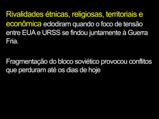 Rivalidades étnicas, religiosas, territoriais e
econômica eclodiram quando o foco de tensão
entre EUA e URSS se findou juntamente à Guerra
Fria.

Fragmentação do bloco soviético provocou conflitos
que perduram até os dias de hoje
 