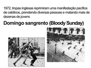 1972, tropas inglesas reprimiram uma manifestação pacífica
de católicos, prendendo diversas pessoas e matando mais de
dezenas de jovens
Domingo sangrento (Bloody Sunday)
 